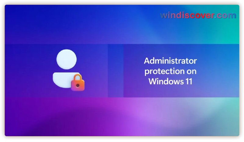 Windows 11 将获得管理员保护功能，可防止管理员权限被“盗用” - WinDiscover